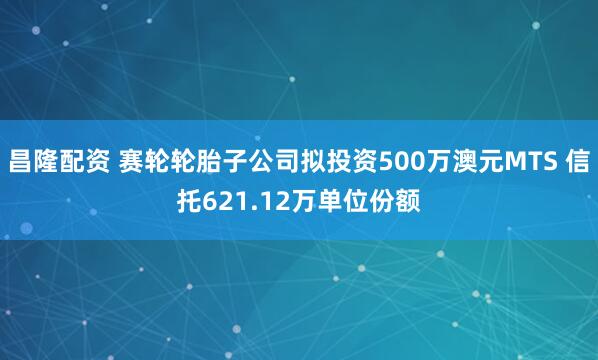 昌隆配资 赛轮轮胎子公司拟投资500万澳元MTS 信托621.12万单位份额