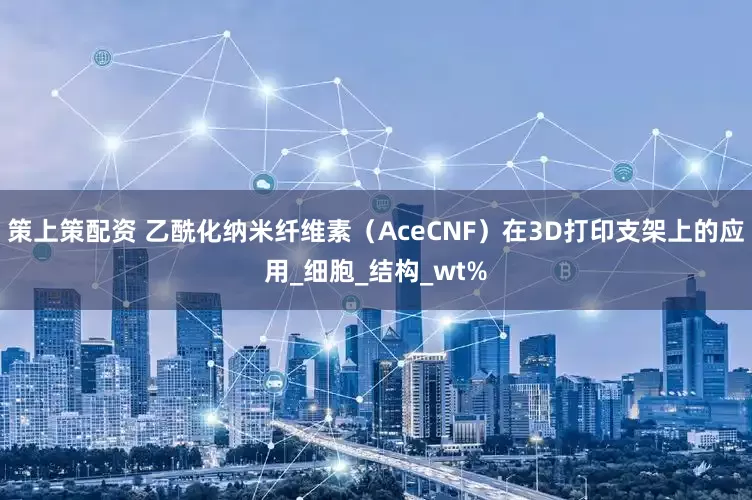 策上策配资 乙酰化纳米纤维素（AceCNF）在3D打印支架上的应用_细胞_结构_wt%