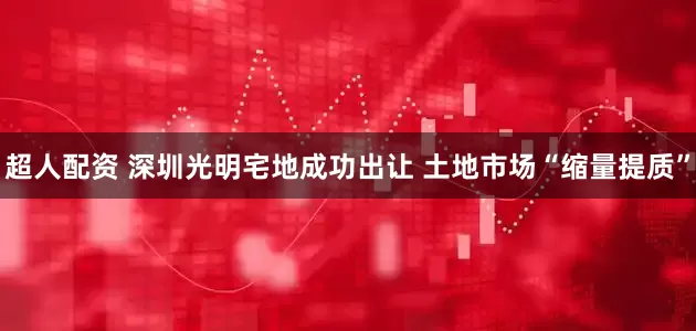 超人配资 深圳光明宅地成功出让 土地市场“缩量提质”