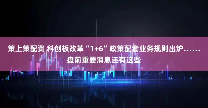 策上策配资 科创板改革“1+6”政策配套业务规则出炉……盘前重要消息还有这些
