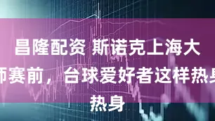 昌隆配资 斯诺克上海大师赛前，台球爱好者这样热身