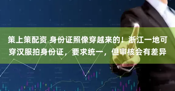 策上策配资 身份证照像穿越来的！浙江一地可穿汉服拍身份证，要求统一，但审核会有差异