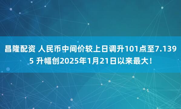 昌隆配资 人民币中间价较上日调升101点至7.1395 升幅创2025年1月21日以来最大！